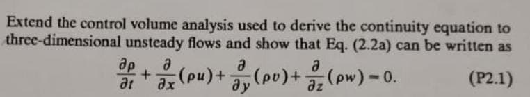 Extend the control volume analysis used to derive the continuity equation to
three-dimensional unsteady flows and show that Eq. (2.2a) can be written as
(P2.1)
ap
3+ (pu) + (pv) + (pw) - 0.
a
ax