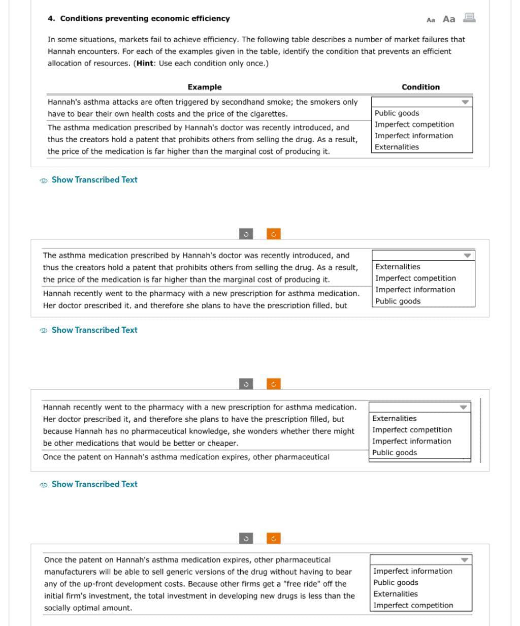 4. Conditions preventing economic efficiency
In some situations, markets fail to achieve efficiency. The following table describes a number of market failures that
Hannah encounters. For each of the examples given in the table, identify the condition that prevents an efficient
allocation of resources. (Hint: Use each condition only once.)
Example
Hannah's asthma attacks are often triggered by secondhand smoke; the smokers only
have to bear their own health costs and the price of the cigarettes.
The asthma medication prescribed by Hannah's doctor was recently introduced, and
thus the creators hold a patent that prohibits others from selling the drug. As a result,
the price of the medication is far higher than the marginal cost of producing it.
Show Transcribed Text
The asthma medication prescribed by Hannah's doctor was recently introduced, and
thus the creators hold a patent that prohibits others from selling the drug. As a result,
the price of the medication is far higher than the marginal cost of producing it.
Hannah recently went to the pharmacy with a new prescription for asthma medication.
Her doctor prescribed it, and therefore she plans to have the prescription filled, but
Show Transcribed Text
Hannah recently went to the pharmacy with a new prescription for asthma medication.
Her doctor prescribed it, and therefore she plans to have the prescription filled, but
because Hannah has no pharmaceutical knowledge, she wonders whether there might
be other medications that would be better or cheaper.
Once the patent on Hannah's asthma medication expires, other pharmaceutical
Show Transcribed Text
Once the patent on Hannah's asthma medication expires, other pharmaceutical
manufacturers will be able to sell generic versions of the drug without having to bear
any of the up-front development costs. Because other firms get a "free ride" off the
initial firm's investment, the total investment in developing new drugs is less than the
socially optimal amount.
Aa Aa
Condition
Public goods
Imperfect competition
Imperfect information
Externalities
Externalities
Imperfect competition
Imperfect information
Public goods
Externalities
Imperfect competition
Imperfect information
Public goods
Imperfect information
Public goods
Externalities
Imperfect competition