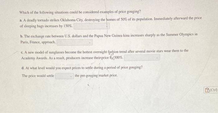 Which of the following situations could be considered examples of price gouging?
a. A deadly tornado strikes Oklahoma City, destroying the homes of 50% of its population. Immediately afterward the price
of sleeping bags increases by 150%.
b. The exchange rate between U.S. dollars and the Papua New Guinea kina increases sharply as the Summer Olympics in
Paris, France, approach.
c. A new model of sunglasses become the hottest overnight fashion trend after several movie stars wear them to the
Academy Awards. As a result, producers increase their price 300%.
d. At what level would you expect prices to settle during a period of price gouging?
The price would settle
the pre-gouging market price.
(Ctrl)