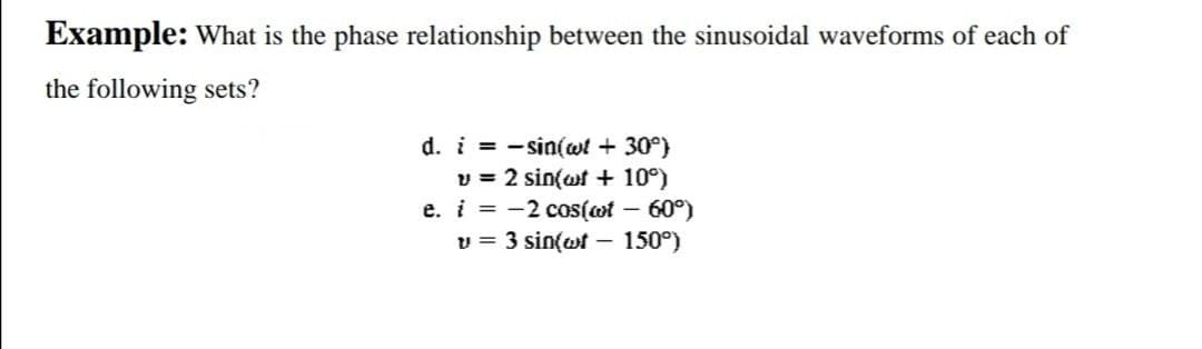 Example: What is the phase relationship between the sinusoidal waveforms of each of
the following sets?
d. i= sin(wt + 30°)
v = 2 sin(wt + 10°)
e. i = -2 cos(wt – 60°)
v = 3 sin(wt - 150°)