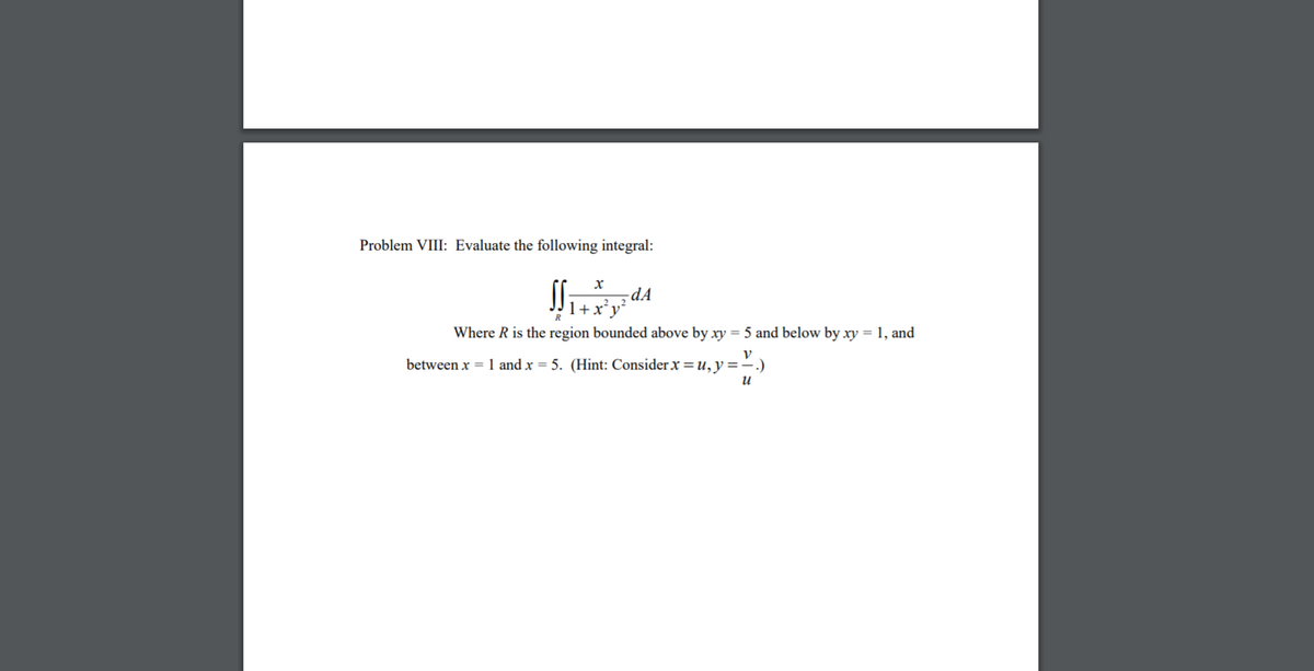 Problem VIII: Evaluate the following integral:
-dA
1+x²
R
Where R is the region bounded above by xy = 5 and below by xy = 1, and
between x = 1 and x = 5. (Hint: Consider x=u,y=-.)
и
