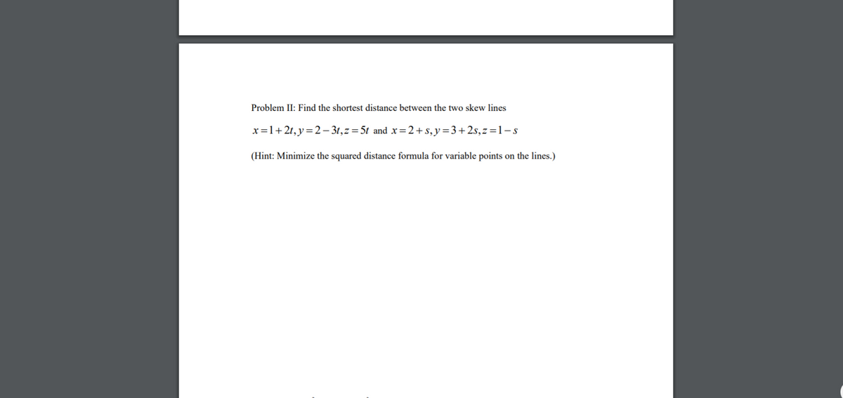 Problem II: Find the shortest distance between the two skew lines
x=1+2t,y=2- 3t,z=5t and x=2+s,y=3+2s,z=1-s
(Hint: Minimize the squared distance formula for variable points on the lines.)
