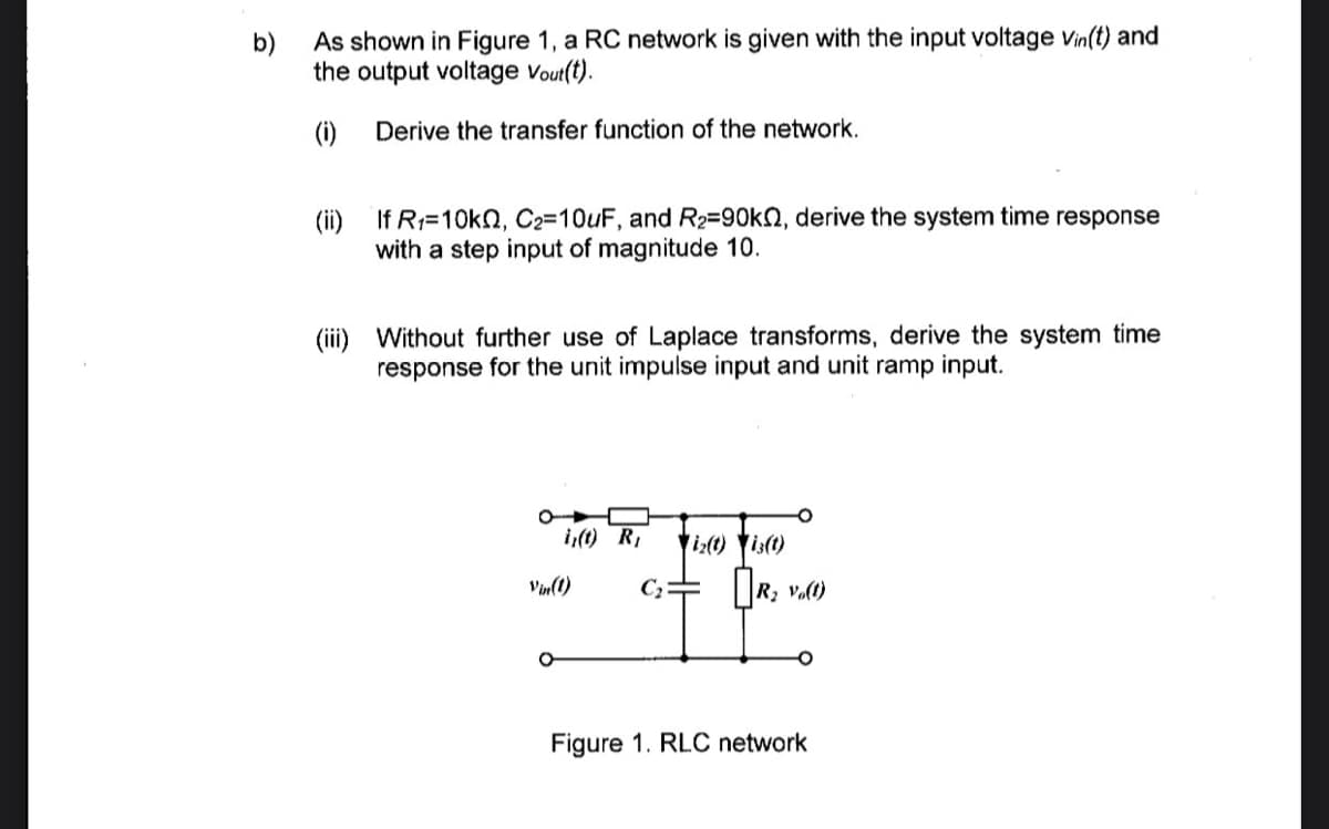 b)
As shown in Figure 1, a RC network is given with the input voltage Vin(t) and
the output voltage Vout(t).
(i)
Derive the transfer function of the network.
(ii) If R:=10kN, C2=10UF, and R2=90k2, derive the system time response
with a step input of magnitude 10.
(ii) Without further use of Laplace transforms, derive the system time
response for the unit impulse input and unit ramp input.
i,(t) R,
i:() is()
R; v.0)
Vin(t)
Figure 1. RLC network
