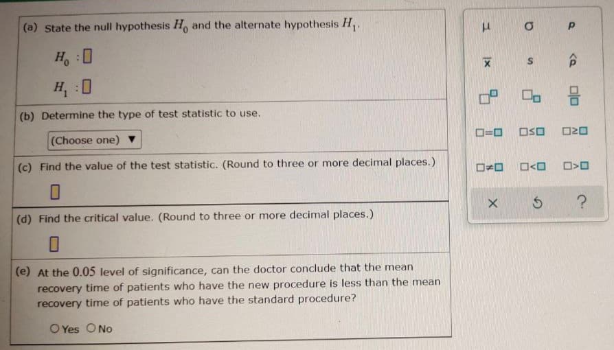 (a) State the null hypothesis H, and the alternate hypothesis H,.
H:0
H :0
(b) Determine the type of test statistic to use.
(Choose one)
O=0
OSO
O20
(c) Find the value of the test statistic. (Round to three or more decimal places.)
(d) Find the critical value. (Round to three or more decimal places.)
(e) At the 0.05 level of significance, can the doctor conclude that the mean
recovery time of patients who have the new procedure is less than the mean
recovery time of patients who have the standard procedure?
O Yes O No
olo
