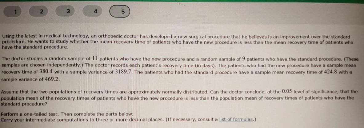 3.
4.
Using the latest in medical technology, an orthopedic doctor has developed a new surgical procedure that he believes is an improvement over the standard
procedure. He wants to study whether the mean recovery time of patients who have the new procedure is less than the mean recovery time of patients who
have the standard procedure.
The doctor studies a random sample of 11 patients who have the new procedure and a random sample of 9 patients who have the standard procedure. (These
samples are chosen independently.) The doctor records each patient's recovery time (in days). The patients who had the new procedure have a sample mean
recovery time of 380.4 with a sample variance of 3189.7. The patients who had the standard procedure have a sample mean recovery time of 424.8 with a
sample variance of 469.2.
Assume that the two populations of recovery times are approximately normally distributed. Can the doctor conclude, at the 0.05 level of significance, that the
population mean of the recovery times of patients who have the new procedure is less than the population mean of recovery times of patients who have the
standard procedure?
Perform a one-tailed test. Then complete the parts below.
Carry your intermediate computations to three or more decimal places. (If necessary, consult a list of formulas.)
