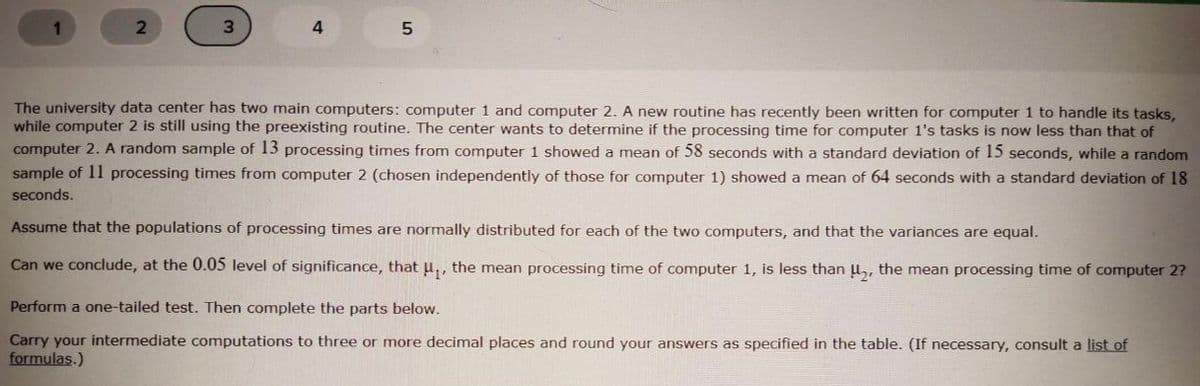 3
4.
The university data center has two main computers: computer 1 and computer 2. A new routine has recently been written for computer 1 to handle its tasks,
while computer 2 is still using the preexisting routine. The center wants to determine if the processing time for computer 1's tasks is now less than that of
computer 2. A random sample of 13 processing times from computer 1 showed a mean of 58 seconds with a standard deviation of 15 seconds, while a random
sample of 11 processing times from computer 2 (chosen independently of those for computer 1) showed a mean of 64 seconds with a standard deviation of 18
seconds.
Assume that the populations of processing times are normally distributed for each of the two computers, and that the variances are equal.
Can we conclude, at the 0.05 level of significance, thatu,, the mean processing time of computer 1, is less than u,, the mean processing time of computer 2?
Perform a one-tailed test. Then complete the parts below.
Carry your intermediate computations to three or more decimal places and round your answers as specified in the table. (If necessary, consult a list of
formulas.)
