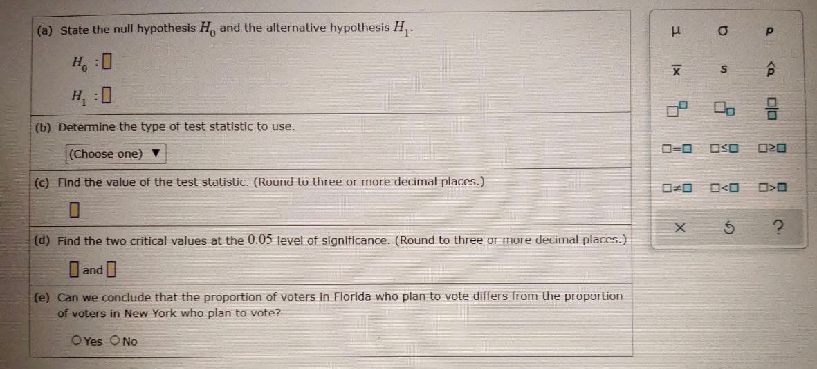 (a) State the null hypothesis H, and the alternative hypothesis H,.
H, :0
H :0
(b) Determine the type of test statistic to use.
O=0
OSO
(Choose one) ▼
(c) Find the value of the test statistic. (Round to three or more decimal places.)
O<O
(d) Find the two critical values at the 0.05 level of significance. (Round to three or more decimal places.)
I and
(e) Can we conclude that the proportion of voters in Florida who plan to vote differs from the proportion
of voters in New York who plan to vote?
O Yes ONo
olo
