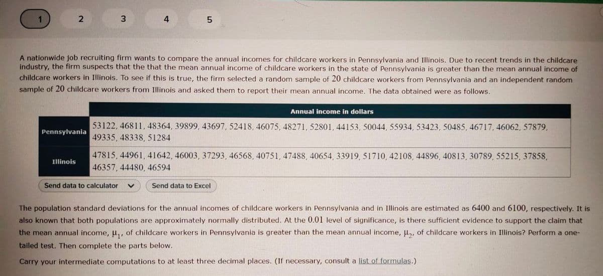 2
3
4
A nationwide job recruiting firm wants to compare the annual incomes for childcare workers in Pennsylvania and Illinois. Due to recent trends in the childcare
industry, the firm suspects that the that the mean annual income of childcare workers in the state of Pennsylvania is greater than the mean annual income of
childcare workers in Illinois. To see if this is true, the firm selected a random sample of 20 childcare workers from Pennsylvania and an independent random
sample of 20 childcare workers from Illinois and asked them to report their mean annual income, The data obtained were as follows.
Annual income in dollars
53122, 46811, 48364, 39899, 43697, 52418, 46075, 48271, 52801, 44153, 50044, 55934, 53423, 50485, 46717, 46062, 57879,
49335 , 48338, 51284
Pennsylvania
47815, 44961, 41642, 46003, 37293, 46568, 40751, 47488, 40654, 33919, 51710, 42108, 44896, 40813, 30789, 55215, 37858,
46357, 44480, 46594
Illinois
Send data to calculator
Send data to Excel
The population standard deviations for the annual incomes of childcare workers in Pennsylvania and in Illinois are estimated as 6400 and 6100, respectively. It is
also known that both populations are approximately normally distributed. At the 0.01 level of significance, is there sufficient evidence to support the claim that
the mean annual income, u,, of childcare workers in Pennsylvania is greater than the mean annual income, H, of childcare workers in Illinois? Perform a one-
tailed test. Then complete the parts below.
Carry your intermediate computations to at least three decimal places. (If necessary, consult a list of formulas.)
