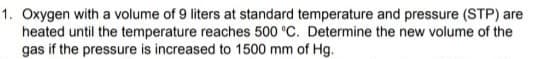 1. Oxygen with a volume of 9 liters at standard temperature and pressure (STP) are
heated until the temperature reaches 500 °C. Determine the new volume of the
gas if the pressure is increased to 1500 mm of Hg.
