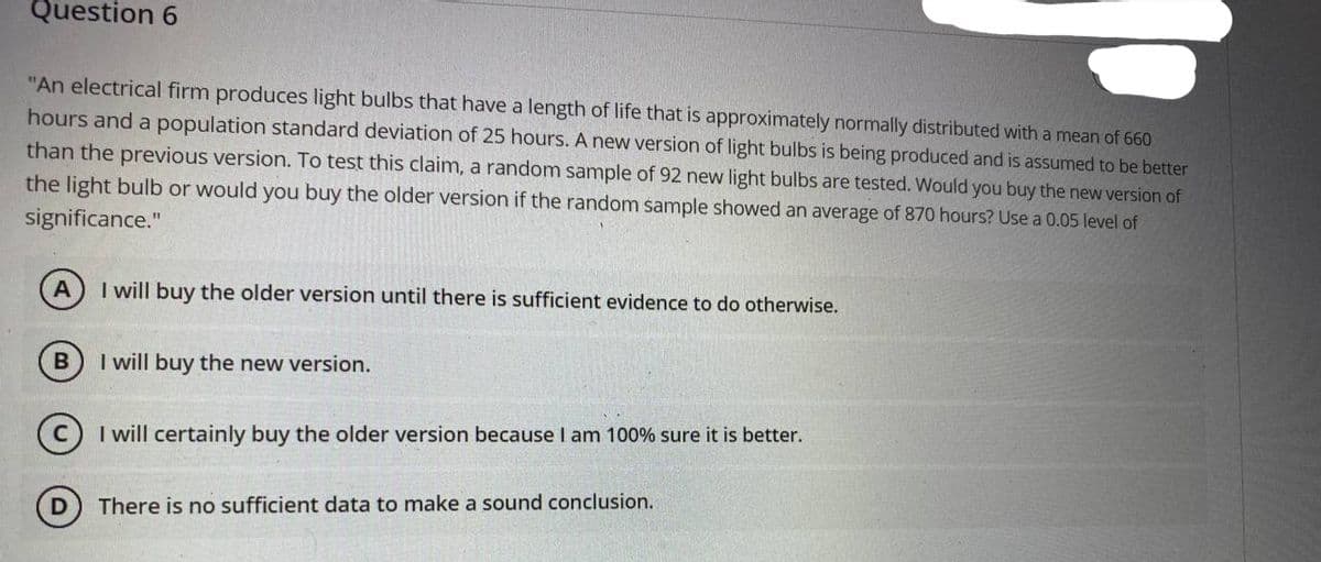 Question 6
"An electrical firm produces light bulbs that have a length of life that is approximately normally distributed with a mean of 660
hours and a population standard deviation of 25 hours. A new version of light bulbs is being produced and is assumed to be better
than the previous version. To test this claim, a random sample of 92 new light bulbs are tested. Would you buy the new version of
the light bulb or would you buy the older version if the random sample showed an average of 870 hours? Use a 0.05 level of
significance."
I will buy the older version until there is sufficient evidence to do otherwise.
B
I will buy the new version.
C I will certainly buy the older version because I am 100% sure it is better.
There is no sufficient data to make a sound conclusion.
