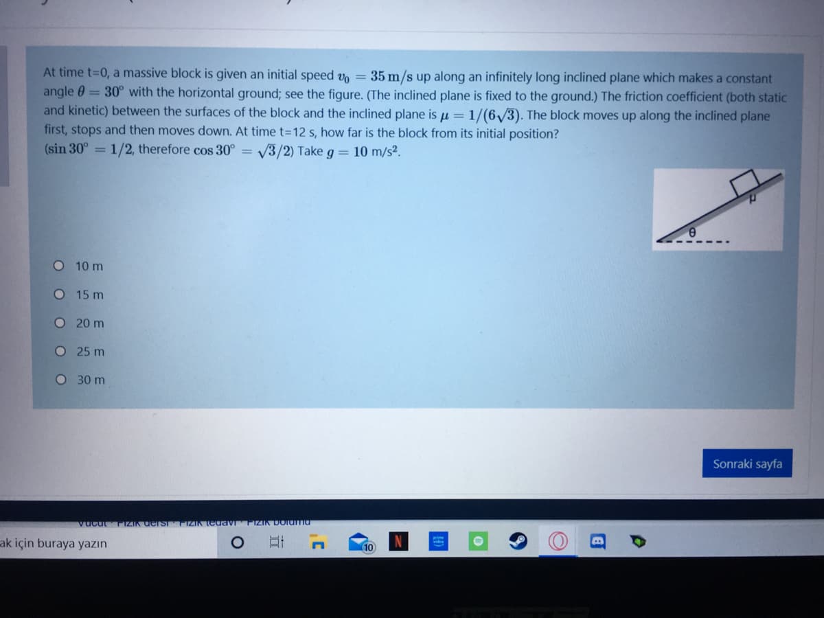 At time t-D0, a massive block is given an initial speed v = 35 m/s up along an infinitely long inclined plane which makes a constant
angle 0 = 30° with the horizontal ground; see the figure. (The inclined plane is fixed to the ground.) The friction coefficient (both static
and kinetic) between the surfaces of the block and the inclined plane is µ =
1/(6/3). The block moves up along the inclined plane
first, stops and then moves down. At time t=12 s, how far is the block from its initial position?
(sin 30° =
1/2, therefore cos 30° =
V3/2) Take g = 10 m/s?.
O 10 m
O 15 m
O20 m
O 25 m
O 30 m
Sonraki sayfa
vucut
FIZIK derSTTIZIK edavi
IZIK DOlUma
ak için buraya yazın
(10
