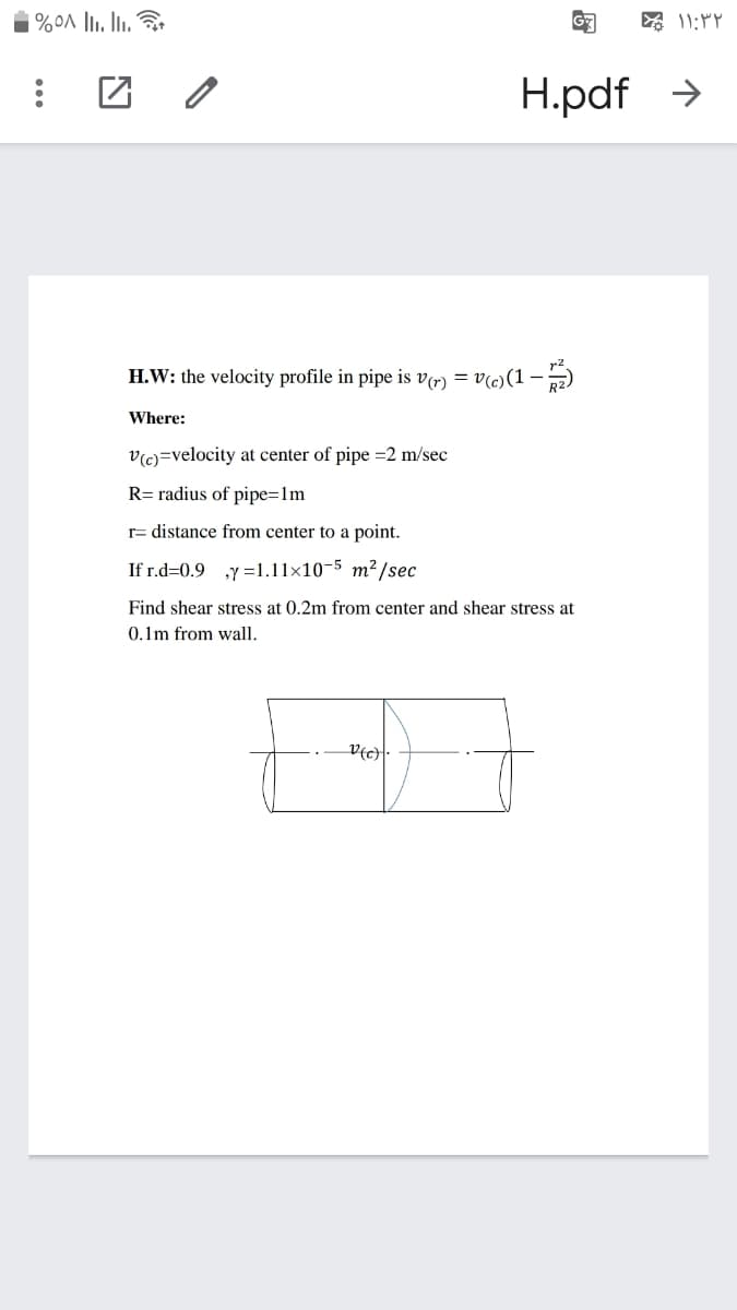 H.pdf >
H.W: the velocity profile in pipe is v(r) = v(c)(1-)
Where:
v(c)=velocity at center of pipe =2 m/sec
R= radius of pipe=1m
r= distance from center to a point.
If r.d=0.9 y =1.11x10-5 m²/sec
Find shear stress at 0.2m from center and shear stress at
0.1m from wall.
