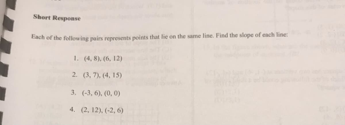 Short Response
Each of the following pairs represents points that lie on the same line. Find the slope of each line:
1. (4, 8), (6, 12)
2. (3, 7), (4, 15)
3. (-3, 6), (0, 0)
4. (2, 12), (-2, 6)
