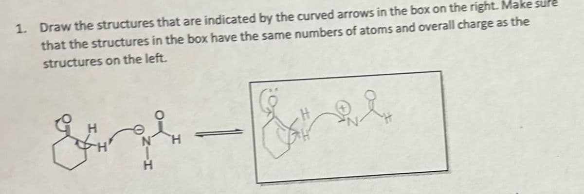 1. Draw the structures that are indicated by the curved arrows in the box on the right. Make sure
that the structures in the box have the same numbers of atoms and overall charge as the
structures on the left.
H