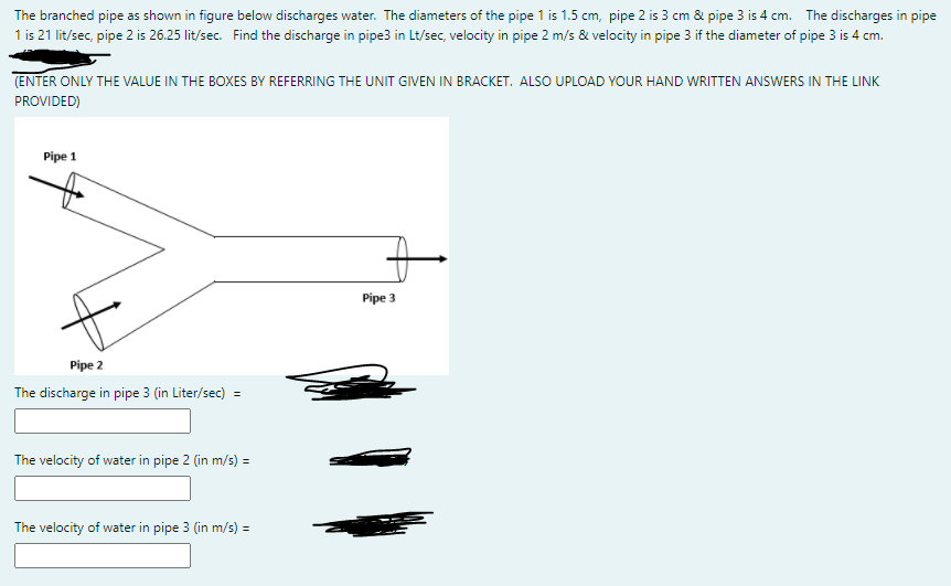 The branched pipe as shown in figure below discharges water. The diameters of the pipe 1 is 1.5 cm, pipe 2 is 3 cm & pipe 3 is 4 cm. The discharges in pipe
1 is 21 lit/sec, pipe 2 is 26.25 lit/sec. Find the discharge in pipe3 in Lt/sec, velocity in pipe 2 m/s & velocity in pipe 3 if the diameter of pipe 3 is 4 cm.
(ENTER ONLY THE VALUE IN THE BOXES BY REFERRING THE UNIT GIVEN IN BRACKET. ALSO UPLOAD YOUR HAND WRITTEN ANSWERS IN THE LINK
PROVIDED)
Pipe 1
Pipe 3
Pipe 2
The discharge in pipe 3 (in Liter/sec) =
The velocity of water in pipe 2 (in m/s) =
The velocity of water in pipe 3 (in m/s) =
