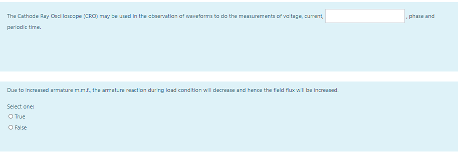 The Cathode Ray Oscilloscope (CRO) may be used in the observation of waveforms to do the measurements of voltage, current,
phase and
periodic time.
Due to increased armature m.m.f, the armature reaction during load condition will decrease and hence the field flux will be increased.
Select one:
O True
O False
