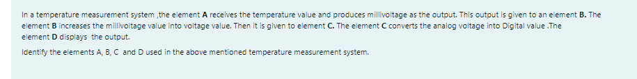 In a temperature measurement system the element A receives the temperature value and produces millivoltage as the output. This output is given to an element B. The
element B increases the millivoltage value into voltage value. Then it is given to element C. The element C converts the analog voltage into Digital value .The
element D displays the output.
Identify the elements A, B, C and D used in the above mentioned temperature measurement system.
