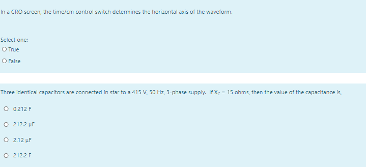 In a CRO screen, the time/cm control switch determines the horizontal axis of the waveform.
Select one:
O True
O False
Three identical capacitors are connected in star to a 415 V, 50 Hz, 3-phase supply. If Xc = 15 ohms, then the value of the capacitance is,
O 0.212 F
O 212.2 µF
O 2.12 µF
O 212.2 F
