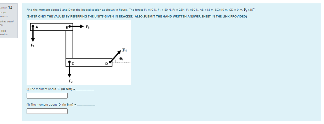 estion 12
Find the moment about B and D for the loaded section as shown in figure. The forces F1 =10 N, F2 = 50 N, F3 = 28N, F4 =30 N. AB =14 m, BC=10m, CD = 9 m, 0, =45°.
ot yet
nswered
(ENTER ONLY THE VALUES BY REFERRING THE UNITS GIVEN I
| BRACKET. ALSO SUBMIT THE HAND WRITTEN ANSWER SHEET IN THE LINK PROVIDED)
arked out of
00
F3
Flag
Jestion
F4
D
F2
O The moment about 'B' (in Nm) =
(i) The moment about D' (in Nm) =
