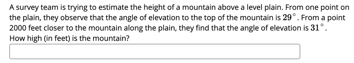 A survey team is trying to estimate the height of a mountain above a level plain. From one point on
the plain, they observe that the angle of elevation to the top of the mountain is 29°. From a point
2000 feet closer to the mountain along the plain, they find that the angle of elevation is 31°.
How high (in feet) is the mountain?
