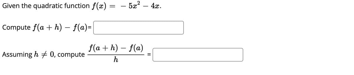 ### Calculating Differences and Derivatives of Quadratic Functions

**Given the quadratic function \( f(x) = -5x^2 - 4x \).**

### Compute \( f(a + h) - f(a) \)

**Step-by-step Computation:**

---

### Compute the Difference Quotient 

\[
\frac{f(a + h) - f(a)}{h}
\]

---

*Ensure \( h \neq 0 \) to avoid division by zero.*

---

**Let's break it down:**

1. **Evaluate \( f(a + h) \):** Substitute \( a + h \) into the quadratic function.
2. **Evaluate \( f(a) \):** Substitute \( a \) into the quadratic function.
3. **Compute \( f(a + h) - f(a) \):** Subtract the function evaluated at \( a \) from the function evaluated at \( a + h \).
4. **Compute the Difference Quotient:** Divide by \( h \) and simplify.

This exercise helps in understanding the concept of derivatives in calculus.