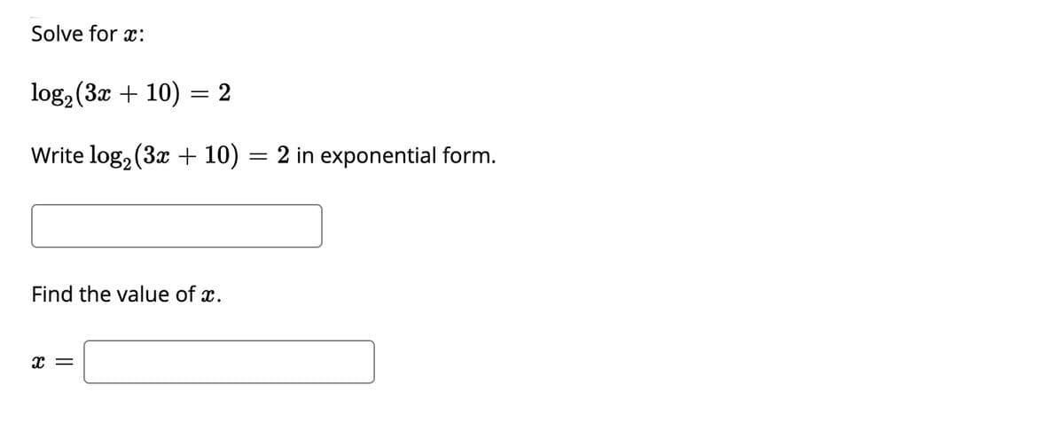 ### Solve for \( x \):

\[ \log_2(3x + 10) = 2 \]

Write \( \log_2(3x + 10) = 2 \) in exponential form.

\[ \boxed{} \]

Find the value of \( x \).

\[ x = \boxed{} \]