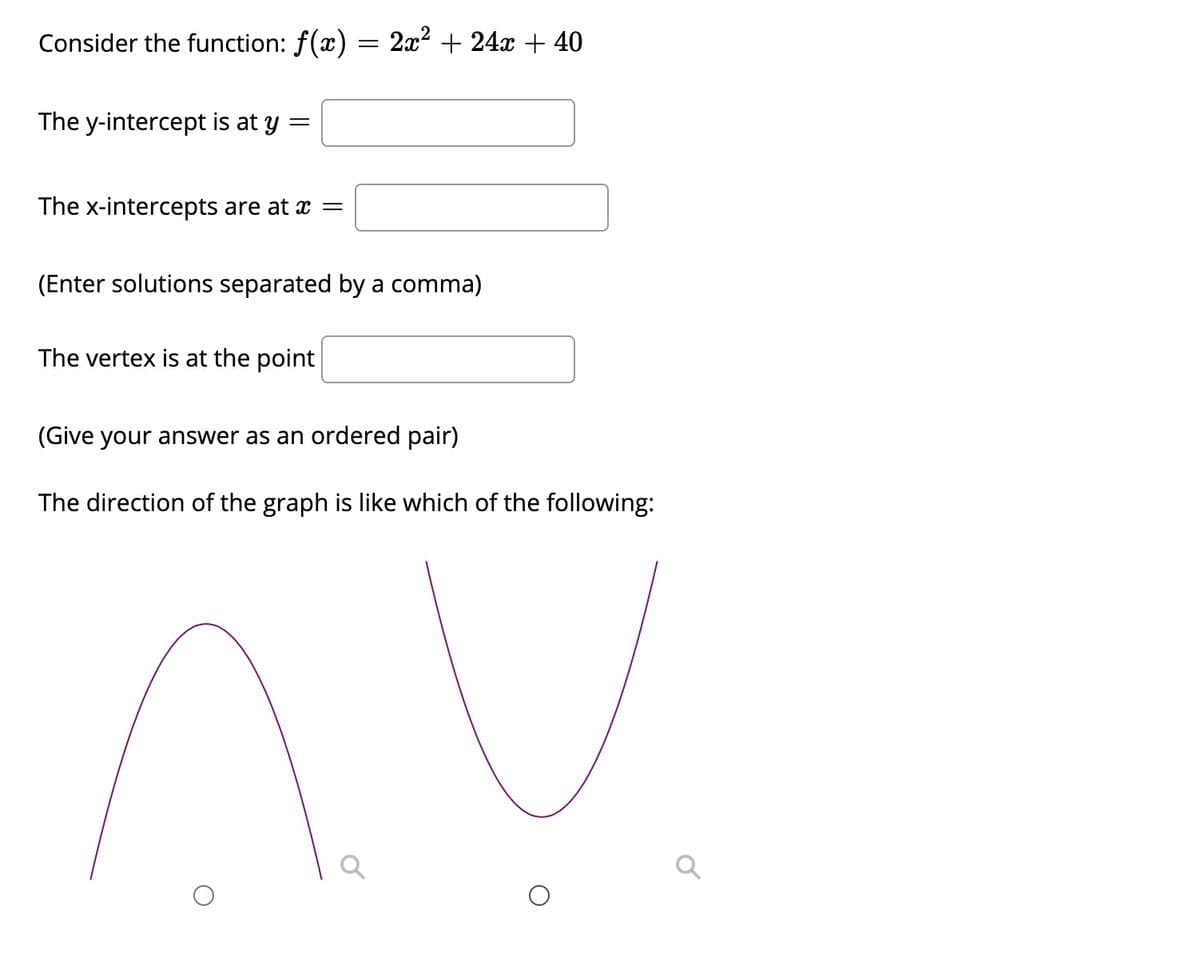 ### Understanding the Quadratic Function

Consider the function: \( f(x) = 2x^2 + 24x + 40 \)

#### 1. Y-Intercept
The y-intercept is the point where the graph of the function crosses the y-axis. This occurs when \( x = 0 \).

The y-intercept is at \( y = \) [Text Box]

#### 2. X-Intercepts
The x-intercepts are the points where the graph of the function crosses the x-axis. These can be found by setting the function \( f(x) \) to zero and solving for \( x \).

The x-intercepts are at \( x = \) [Text Box]
(Enter solutions separated by a comma)

#### 3. Vertex
The vertex of a quadratic function in the form of \( ax^2 + bx + c \) can be found using the formula:

\[ x_{vertex} = -\frac{b}{2a} \]

Substitute the value of \( x_{vertex} \) into the function to find the y-coordinate of the vertex.
The vertex is at the point [Text Box]
(Give your answer as an ordered pair)

#### 4. Direction of the Graph
The direction of a parabolic graph of a quadratic function \( ax^2 + bx + c \) is determined by the coefficient \( a \):
- If \( a > 0 \), the parabola opens upwards.
- If \( a < 0 \), the parabola opens downwards.

The direction of the graph is like which of the following:

[Diagram Section]
- The left diagram shows a parabola opening upwards.
- The right diagram shows a parabola opening downwards.

Choose the correct direction:
[Radio Button] Upwards  
[Radio Button] Downwards