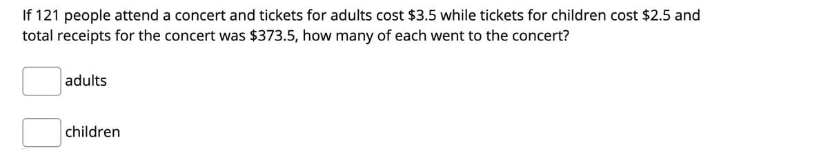 If 121 people attend a concert and tickets for adults cost $3.5 while tickets for children cost $2.5 and
total receipts for the concert was $373.5, how many of each went to the concert?
adults
children
