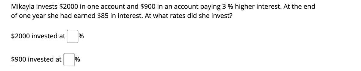 Mikayla invests $2000 in one account and $900 in an account paying 3 % higher interest. At the end
of one year she had earned $85 in interest. At what rates did she invest?
$2000 invested at
%
$900 invested at
%
