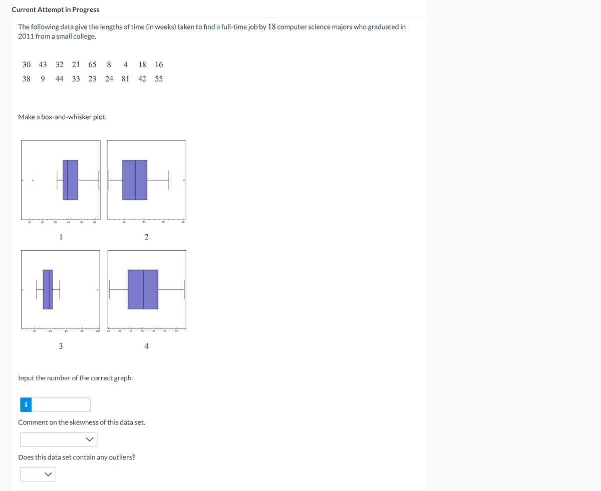 Current Attempt in Progress
The following data give the lengths of time (in weeks) taken to find a full-time job by 18 computer science majors who graduated in
2011 from a small college.
30 43 32 21 65
8
4
18 16
38
9.
44 33 23 24 81 42 55
Make a box-and-whisker plot.
1
2
4
Input the number of the correct graph.
i
Comment on the skewness of this data set.
Does this data set contain any outliers?
