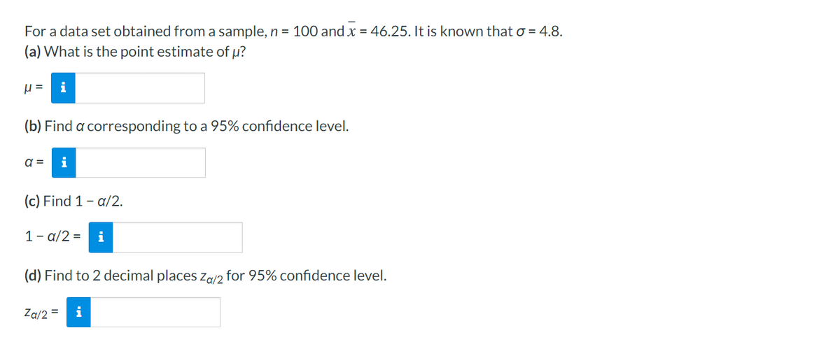 For a data set obtained from a sample, n = 100 and x = 46.25. It is known that o = 4.8.
(a) What is the point estimate of µ?
i
(b) Find a corresponding to a 95% confidence level.
a =
i
(c) Find 1- a/2.
1- a/2 =
i
(d) Find to 2 decimal places za/2 for 95% confidence level.
Za/2 =
i
