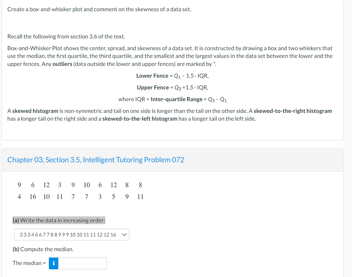 Create a box-and-whisker plot and comment on the skewness of a data set.
Recall the following from section 3.6 of the text.
Box-and-Whisker Plot shows the center, spread, and skewness of a data set. It is constructed by drawing a box and two whiskers that
use the median, the first quartile, the third quartile, and the smallest and the largest values in the data set between the lower and the
upper fences. Any outliers (data outside the lower and upper fences) are marked by *.
Lower Fence = Q1 - 1.5 · IQR,
Upper Fence = Q3 +1.5 · IQR,
where IQR = Inter-quartile Range = Q3 - Q1
A skewed histogram is non-symmetric and tail on one side is longer than the tail on the other side. A skewed-to-the-right histogram
has a longer tail on the right side and a skewed-to-the-left histogram has a longer tail on the left side.
Chapter 03, Section 3.5, Intelligent Tutoring Problem 072
9
6
12
3
9
10
6.
12
8
8.
4
16
10
11
7
7
3
9
11
(a) Write the data in increasing order:
3334667788999 10 10 11 11 12 12 16
(b) Compute the median.
The median =
i
