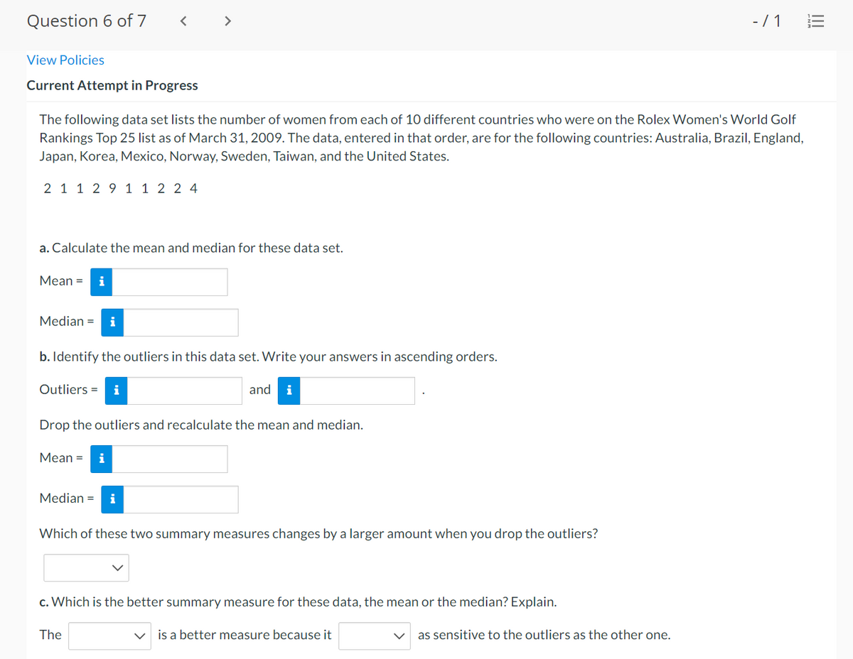 Question 6 of 7
>
-/ 1
View Policies
Current Attempt in Progress
The following data set lists the number of women from each of 10 different countries who were on the Rolex Women's World Golf
Rankings Top 25 list as of March 31, 2009. The data, entered in that order, are for the following countries: Australia, Brazil, England,
Japan, Korea, Mexico, Norway, Sweden, Taiwan, and the United States.
2 1 1 2 9 1 1 2 2 4
a. Calculate the mean and median for these data set.
Мean %3D
i
Median =
i
b. Identify the outliers in this data set. Write your answers in ascending orders.
Outliers =
and
i
Drop the outliers and recalculate the mean and median.
Мean %3D
Median =
i
Which of these two summary measures changes by a larger amount when you drop the outliers?
c. Which is the better summary measure for these data, the mean or the median? Explain.
The
is a better measure because it
as sensitive to the outliers as the other one.
!!
