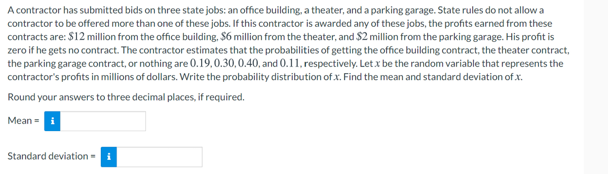 A contractor has submitted bids on three state jobs: an office building, a theater, and a parking garage. State rules do not allow a
contractor to be offered more than one of these jobs. If this contractor is awarded any of these jobs, the profits earned from these
contracts are: $12 million from the office building, $6 million from the theater, and $2 million from the parking garage. His profit is
zero if he gets no contract. The contractor estimates that the probabilities of getting the office building contract, the theater contract,
the parking garage contract, or nothing are 0.19,0.30,0.40, and 0.11, respectively. Let x be the random variable that represents the
contractor's profits in millions of dollars. Write the probability distribution of x. Find the mean and standard deviation of x.
Round your answers to three decimal places, if required.
Mean =
i
Standard deviation =
i
