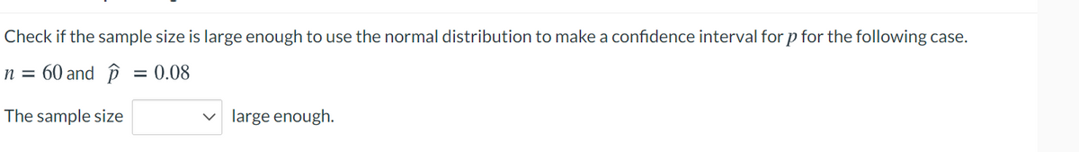 Check if the sample size is large enough to use the normal distribution to make a confidence interval for p for the following case.
n = 60 and ôi
= 0.08
The sample size
v large enough.
