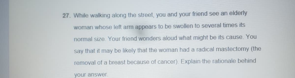 27. While walking along the street, you and your friend see an elderly
woman whose left arm appears to be swollen to several times its
normal size. Your friend wonders aloud what might be its cause. You
say that it may be likely that the woman had a radical mastectomy (the
removal of a breast because of cancer). Explain the rationale behind
your answer.
