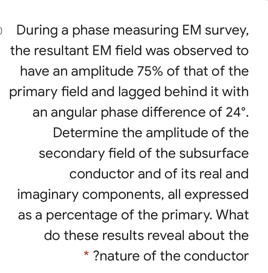 o During a phase measuring EM survey,
the resultant EM field was observed to
have an amplitude 75% of that of the
primary field and lagged behind it with
an angular phase difference of 24°.
Determine the amplitude of the
secondary field of the subsurface
conductor and of its real and
imaginary components, all expressed
as a percentage of the primary. What
do these results reveal about the
?nature of the conductor
