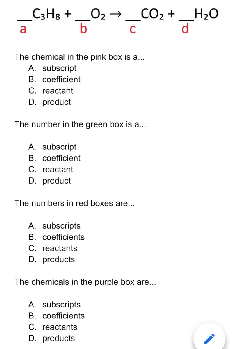 C3H3 +
O2→
b
СО2 +
H2O
d
a
The chemical in the pink box is a...
A. subscript
В. соefficient
C. reactant
D. product
The number in the green box is a...
A. subscript
B. coefficient
C. reactant
D. product
The numbers in red boxes are...
A. subscripts
B. coefficients
C. reactants
D. products
The chemicals in the purple box are...
A. subscripts
B. coefficients
C. reactants
D. products
