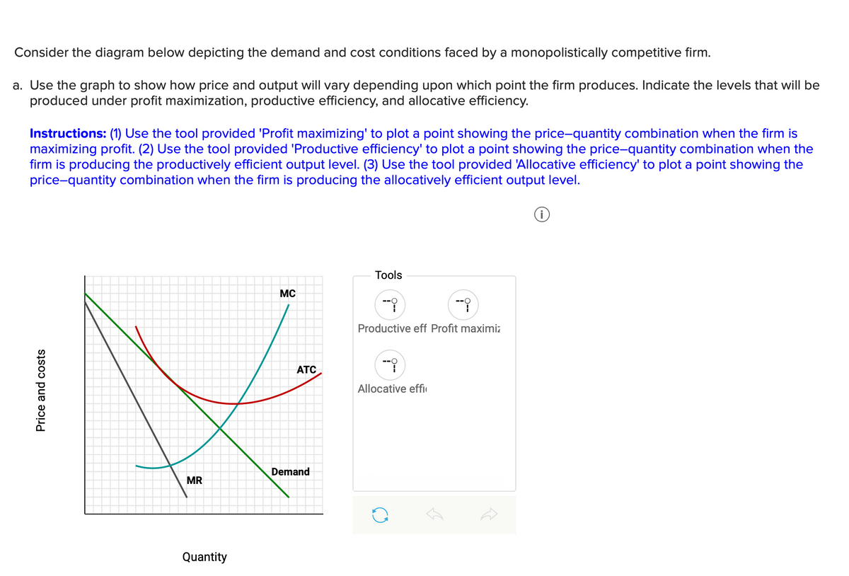 Price and costs
Consider the diagram below depicting the demand and cost conditions faced by a monopolistically competitive firm.
a. Use the graph to show how price and output will vary depending upon which point the firm produces. Indicate the levels that will be
produced under profit maximization, productive efficiency, and allocative efficiency.
Instructions: (1) Use the tool provided 'Profit maximizing' to plot a point showing the price-quantity combination when the firm is
maximizing profit. (2) Use the tool provided 'Productive efficiency' to plot a point showing the price-quantity combination when the
firm is producing the productively efficient output level. (3) Use the tool provided 'Allocative efficiency' to plot a point showing the
price-quantity combination when the firm is producing the allocatively efficient output level.
Demand
MR
Quantity
MC
Tools
-9
--i
Productive eff Profit maximiz
ATC
Allocative effi