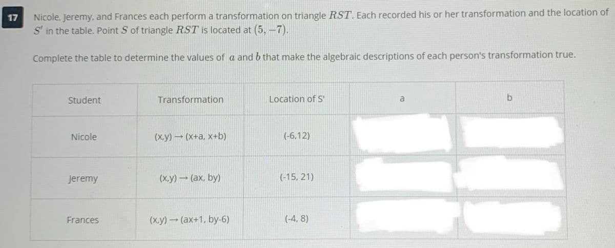 Nicole, Jeremy, and Frances each perform a transformation on triangle RST. Each recorded his or her transformation and the location of
S' in the table. Point S of triangle RST is located at (5,-7).
17
Complete the table to determine the values of a and b that make the algebraic descriptions of each person's transformation true.
Student
Transformation
Location of S'
a
Nicole
(х.у) — (х+а, х+b)
(-6,12)
Jeremy
(х.у) — (ах, by)
(-15, 21)
Frances
(х.у) — (ах+1, bу-6)
(-4, 8)
