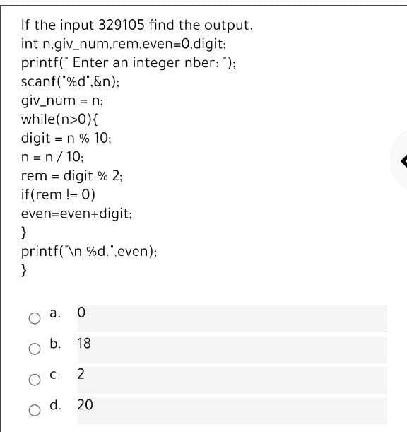 If the input 329105 find the output.
int n.giv_num.rem,even=D0,digit;
printf(" Enter an integer nber: ");
scanf("%d",&n);
giv_num = n;
while(n>0){
digit = n % 10;
n = n/10;
rem = digit % 2;
if(rem != 0)
even=even+digit;
}
printf("\n %d.",even);
}
a. 0
b.
18
2
o d. 20
