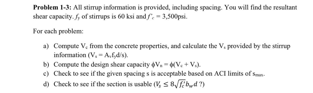 Problem 1-3: All stirrup information is provided, including spacing. You will find the resultant
shear capacity. fy of stirrups is 60 ksi and f'c = 3,500psi.
For each problem:
a) Compute Vc from the concrete properties, and calculate the Vs provided by the stirrup
information (Vs = Avfyd/s).
b)
Compute the design shear capacity Vn = o(Vc + Vs).
c) Check to see if the given spacing s is acceptable based on ACI limits of Smax.
d) Check to see if the section is usable (V ≤ 8√fcbwd ?)