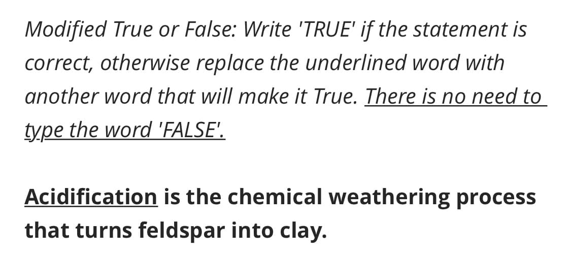 Modified True or False: Write 'TRUE' if the statement is
correct, otherwise replace the underlined word with
another word that will make it True. There is no need to
type the word 'FALSE'.
Acidification is the chemical weathering process
that turns feldspar into clay.
