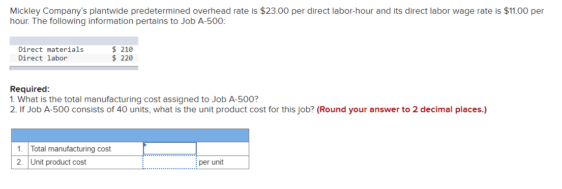 Mickley Company's plantwide predetermined overhead rate is $23.00 per direct labor-hour and its direct labor wage rate is $11.00 per
hour. The following information pertains to Job A-500:
$ 210
$ 220
Direct materials
Direct labor
Required:
1. What is the total manufacturing cost assigned to Job A-500?
2. If Job A-500 consists of 40 units, what is the unit product cost for this job? (Round your answer to 2 decimal places.)
1.
Total manufacturing cost
2. Unit product cost
per unit
