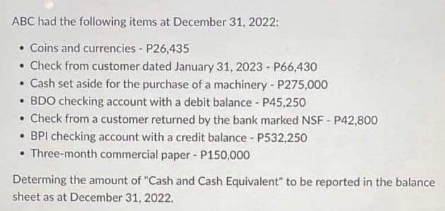 ABC had the following items at December 31, 2022:
• Coins and currencies - P26,435
• Check from customer dated January 31, 2023 - P66,430
• Cash set aside for the purchase of a machinery - P275,000
• BDO checking account with a debit balance - P45,250
. Check from a customer returned by the bank marked NSF - P42,800
• BPI checking account with a credit balance - P532,250
Three-month commercial paper - P150,000
Determing the amount of "Cash and Cash Equivalent" to be reported in the balance
sheet as at December 31, 2022.