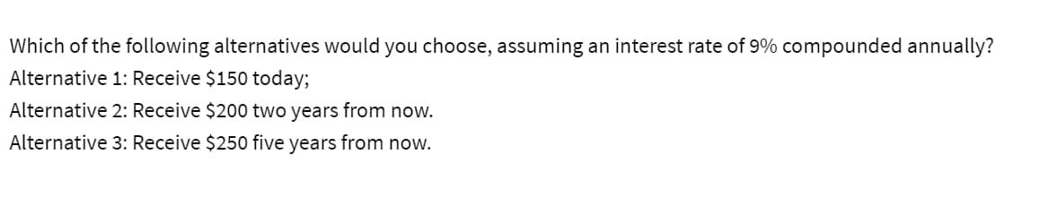 Which of the following alternatives would you choose, assuming an interest rate of 9% compounded annually?
Alternative 1: Receive $150 today;
Alternative 2: Receive $200 two years from now.
Alternative 3: Receive $250 five years from now.