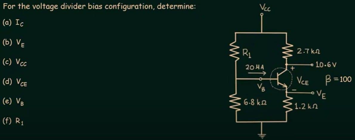 For the voltage divider bias configuration, determine:
(a) Ic
(b) VE
(c) Vcc
(d) VCE
(e) VB
(f) R₁
W
R₁
Vcc
2044
V₂
6.8 ΚΩ
2.7k2
VCE
1.2 kΩ
10.6 V
B = 100
VE