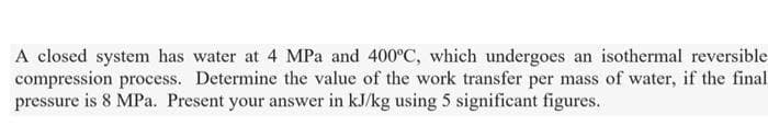 A closed system has water at 4 MPa and 400°C, which undergoes an isothermal reversible
compression process. Determine the value of the work transfer per mass of water, if the final
pressure is 8 MPa. Present your answer in kJ/kg using 5 significant figures.