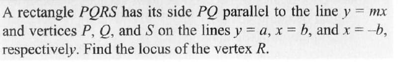 = mx
A rectangle PQRS has its side PQ parallel to the line y
and vertices P, Q, and S on the lines y = a, x = b, and x = -b,
respectively. Find the locus of the vertex R.