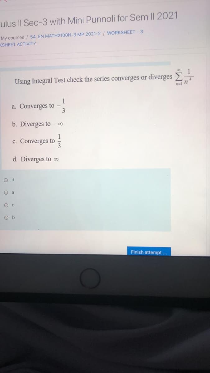 culus II Sec-3 with Mini Punnoli for Sem II 2021
My courses / 54. EN MATH2100N-3 MP 2021-2 / WORKSHEET - 3
KSHEET ACTIVITY
Using Integral Test check the series converges or diverges
n=1
1
a. Converges to -
b. Diverges to ∞
1
c. Converges to
d. Diverges to ∞
O d
O a
O b
Finish attempt ...
